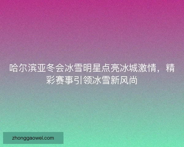 哈尔滨亚冬会冰雪明星点亮冰城激情，精彩赛事引领冰雪新风尚